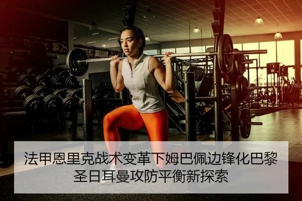 法甲恩里克战术变革下姆巴佩边锋化巴黎圣日耳曼攻防平衡新探索